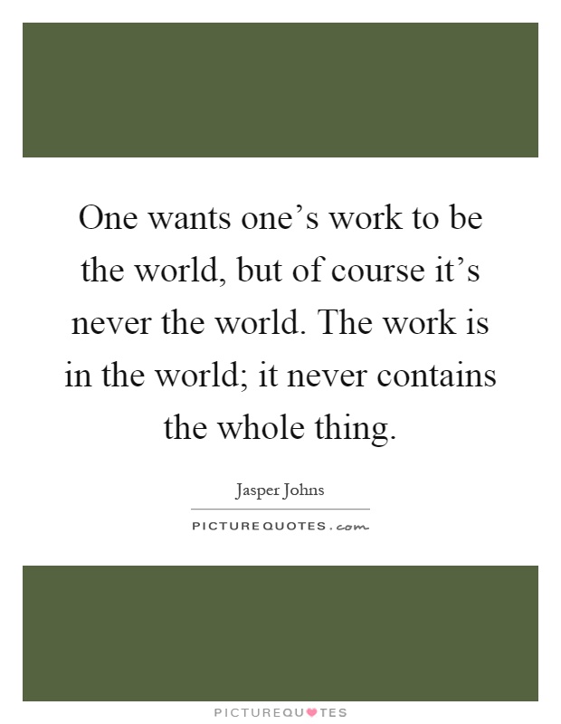 One wants one's work to be the world, but of course it's never the world. The work is in the world; it never contains the whole thing Picture Quote #1