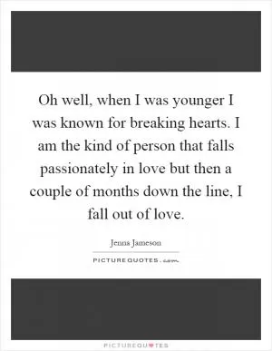Oh well, when I was younger I was known for breaking hearts. I am the kind of person that falls passionately in love but then a couple of months down the line, I fall out of love Picture Quote #1