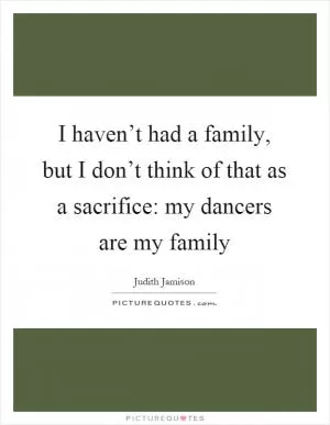 I haven’t had a family, but I don’t think of that as a sacrifice: my dancers are my family Picture Quote #1