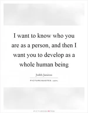 I want to know who you are as a person, and then I want you to develop as a whole human being Picture Quote #1