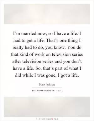 I’m married now, so I have a life. I had to get a life. That’s one thing I really had to do, you know. You do that kind of work on television series after television series and you don’t have a life. So, that’s part of what I did while I was gone, I got a life Picture Quote #1