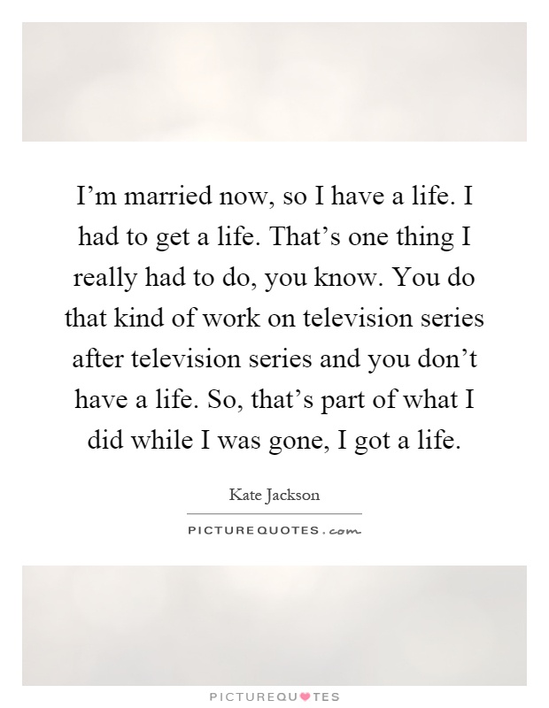 I'm married now, so I have a life. I had to get a life. That's one thing I really had to do, you know. You do that kind of work on television series after television series and you don't have a life. So, that's part of what I did while I was gone, I got a life Picture Quote #1