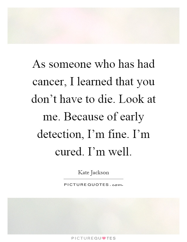 As someone who has had cancer, I learned that you don't have to die. Look at me. Because of early detection, I'm fine. I'm cured. I'm well Picture Quote #1