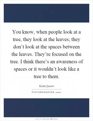 You know, when people look at a tree, they look at the leaves; they don’t look at the spaces between the leaves. They’re focused on the tree. I think there’s an awareness of spaces or it wouldn’t look like a tree to them Picture Quote #1