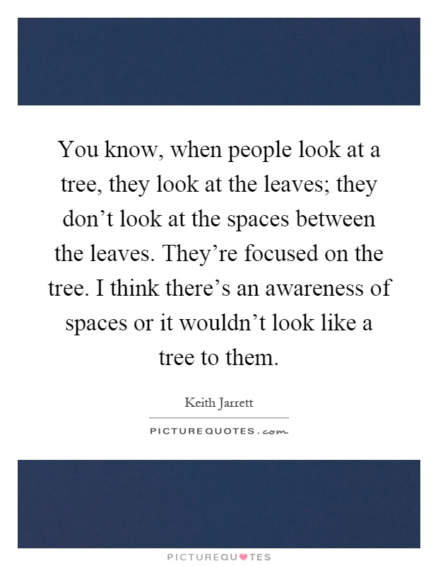 You know, when people look at a tree, they look at the leaves; they don't look at the spaces between the leaves. They're focused on the tree. I think there's an awareness of spaces or it wouldn't look like a tree to them Picture Quote #1