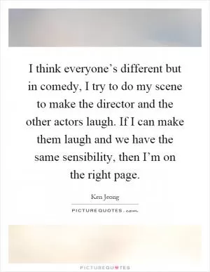 I think everyone’s different but in comedy, I try to do my scene to make the director and the other actors laugh. If I can make them laugh and we have the same sensibility, then I’m on the right page Picture Quote #1