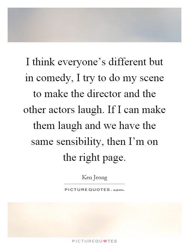 I think everyone's different but in comedy, I try to do my scene to make the director and the other actors laugh. If I can make them laugh and we have the same sensibility, then I'm on the right page Picture Quote #1