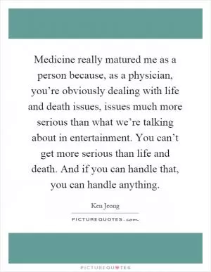 Medicine really matured me as a person because, as a physician, you’re obviously dealing with life and death issues, issues much more serious than what we’re talking about in entertainment. You can’t get more serious than life and death. And if you can handle that, you can handle anything Picture Quote #1