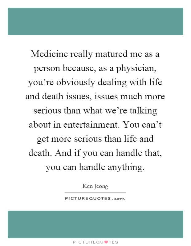 Medicine really matured me as a person because, as a physician, you're obviously dealing with life and death issues, issues much more serious than what we're talking about in entertainment. You can't get more serious than life and death. And if you can handle that, you can handle anything Picture Quote #1