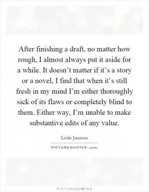 After finishing a draft, no matter how rough, I almost always put it aside for a while. It doesn’t matter if it’s a story or a novel, I find that when it’s still fresh in my mind I’m either thoroughly sick of its flaws or completely blind to them. Either way, I’m unable to make substantive edits of any value Picture Quote #1