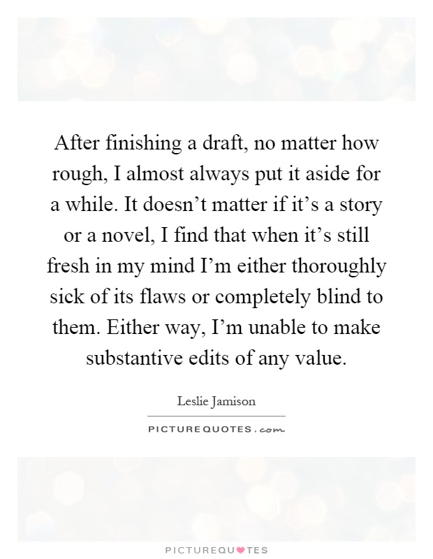 After finishing a draft, no matter how rough, I almost always put it aside for a while. It doesn't matter if it's a story or a novel, I find that when it's still fresh in my mind I'm either thoroughly sick of its flaws or completely blind to them. Either way, I'm unable to make substantive edits of any value Picture Quote #1