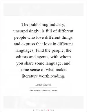 The publishing industry, unsurprisingly, is full of different people who love different things and express that love in different languages. Find the people, the editors and agents, with whom you share some language, and some sense of what makes literature worth reading Picture Quote #1