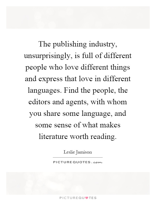 The publishing industry, unsurprisingly, is full of different people who love different things and express that love in different languages. Find the people, the editors and agents, with whom you share some language, and some sense of what makes literature worth reading Picture Quote #1