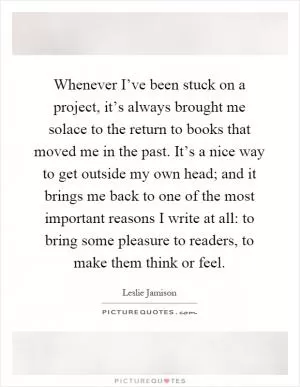 Whenever I’ve been stuck on a project, it’s always brought me solace to the return to books that moved me in the past. It’s a nice way to get outside my own head; and it brings me back to one of the most important reasons I write at all: to bring some pleasure to readers, to make them think or feel Picture Quote #1