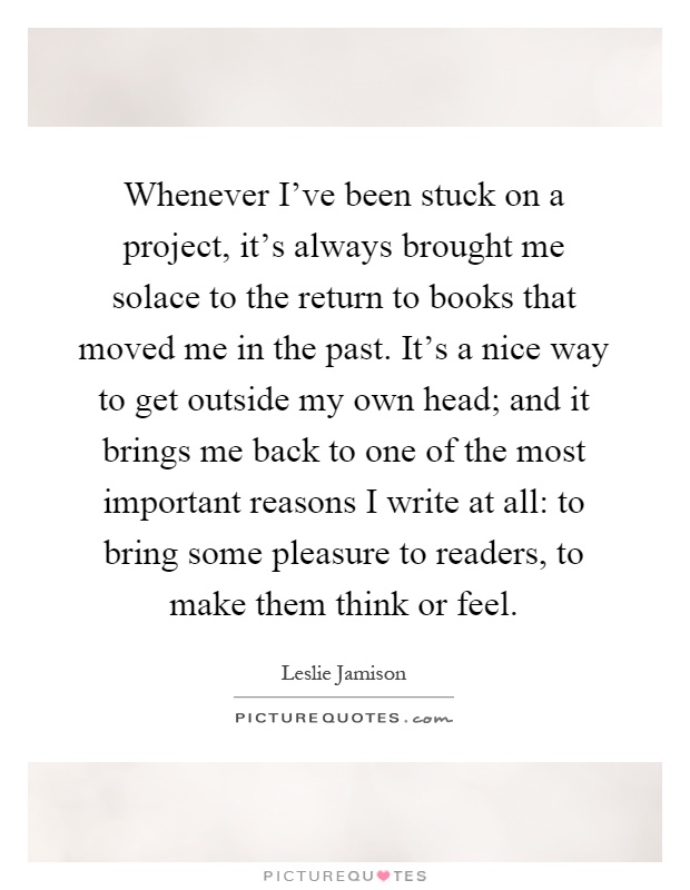 Whenever I've been stuck on a project, it's always brought me solace to the return to books that moved me in the past. It's a nice way to get outside my own head; and it brings me back to one of the most important reasons I write at all: to bring some pleasure to readers, to make them think or feel Picture Quote #1