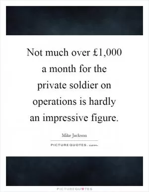 Not much over £1,000 a month for the private soldier on operations is hardly an impressive figure Picture Quote #1