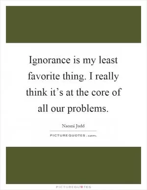 Ignorance is my least favorite thing. I really think it’s at the core of all our problems Picture Quote #1