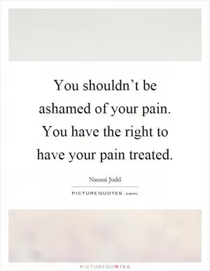 You shouldn’t be ashamed of your pain. You have the right to have your pain treated Picture Quote #1