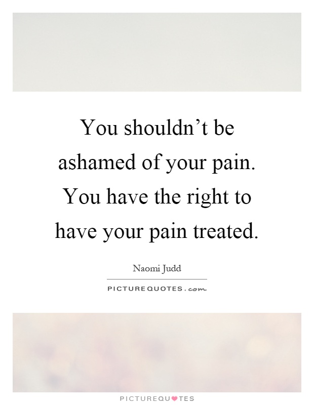 You shouldn't be ashamed of your pain. You have the right to have your pain treated Picture Quote #1