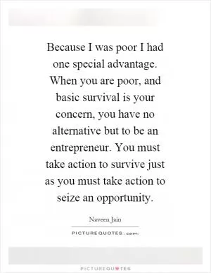 Because I was poor I had one special advantage. When you are poor, and basic survival is your concern, you have no alternative but to be an entrepreneur. You must take action to survive just as you must take action to seize an opportunity Picture Quote #1