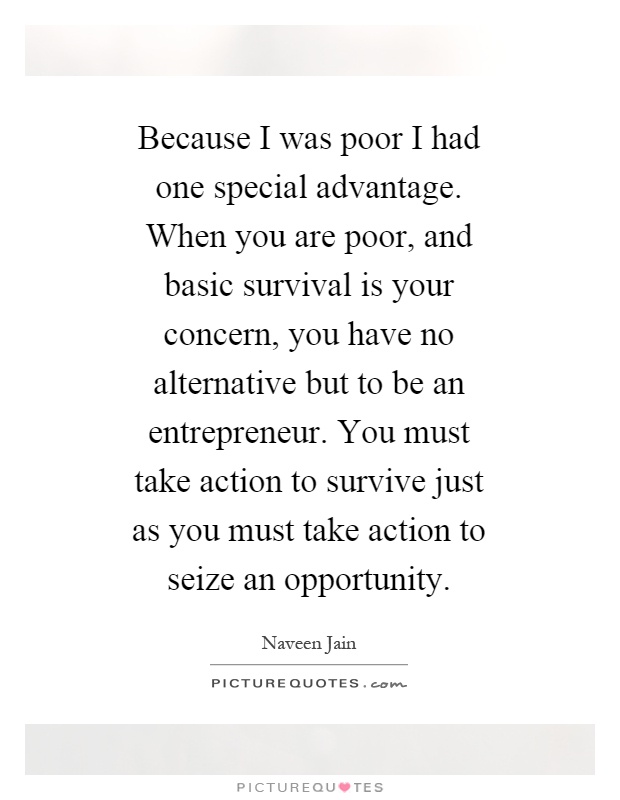 Because I was poor I had one special advantage. When you are poor, and basic survival is your concern, you have no alternative but to be an entrepreneur. You must take action to survive just as you must take action to seize an opportunity Picture Quote #1