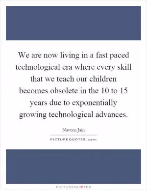 We are now living in a fast paced technological era where every skill that we teach our children becomes obsolete in the 10 to 15 years due to exponentially growing technological advances Picture Quote #1