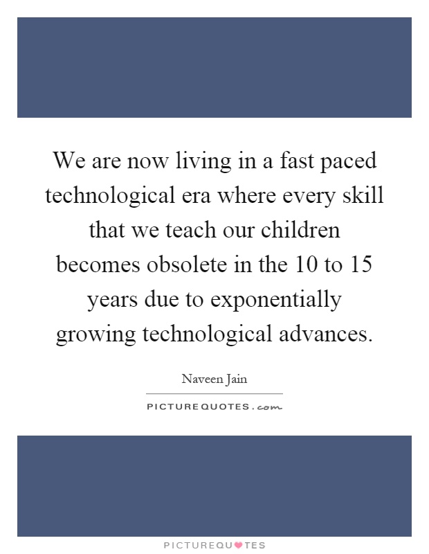 We are now living in a fast paced technological era where every skill that we teach our children becomes obsolete in the 10 to 15 years due to exponentially growing technological advances Picture Quote #1