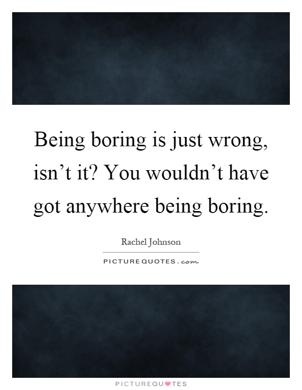Being boring is just wrong, isn't it? You wouldn't have got anywhere being boring Picture Quote #1