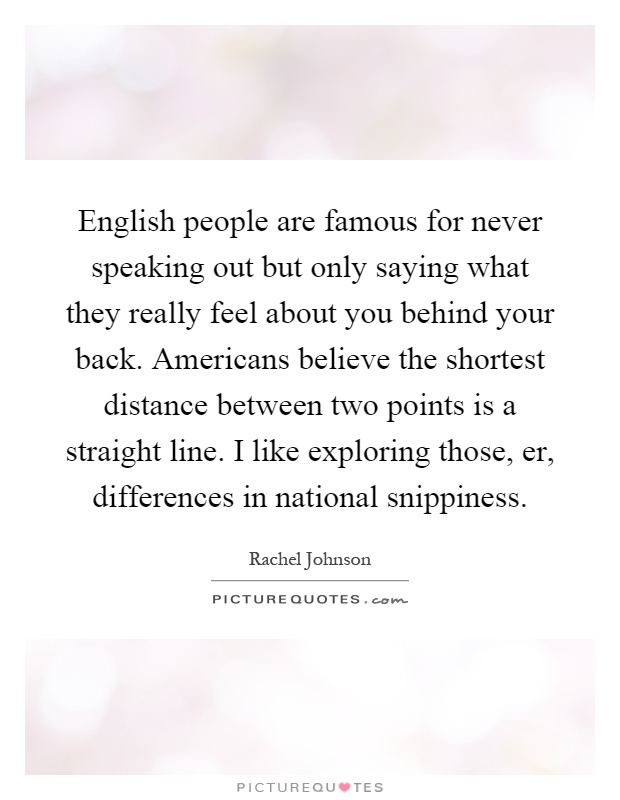 English people are famous for never speaking out but only saying what they really feel about you behind your back. Americans believe the shortest distance between two points is a straight line. I like exploring those, er, differences in national snippiness Picture Quote #1
