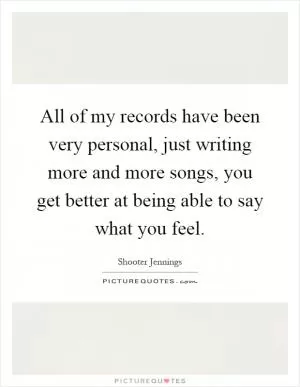 All of my records have been very personal, just writing more and more songs, you get better at being able to say what you feel Picture Quote #1