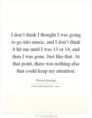 I don’t think I thought I was going to go into music, and I don’t think it hit me until I was 13 or 14, and then I was gone. Just like that. At that point, there was nothing else that could keep my attention Picture Quote #1