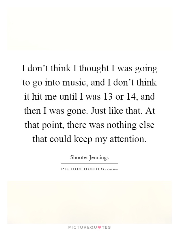 I don't think I thought I was going to go into music, and I don't think it hit me until I was 13 or 14, and then I was gone. Just like that. At that point, there was nothing else that could keep my attention Picture Quote #1