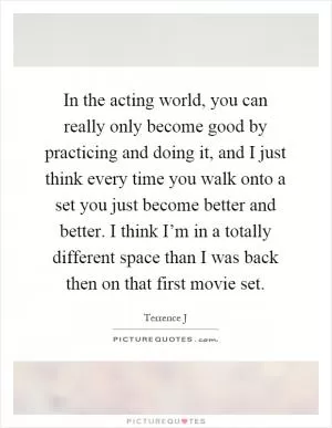 In the acting world, you can really only become good by practicing and doing it, and I just think every time you walk onto a set you just become better and better. I think I’m in a totally different space than I was back then on that first movie set Picture Quote #1