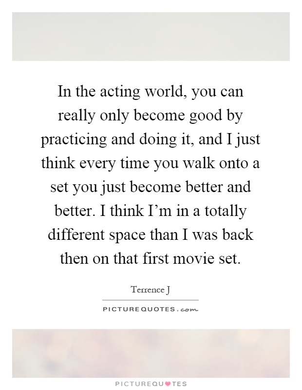 In the acting world, you can really only become good by practicing and doing it, and I just think every time you walk onto a set you just become better and better. I think I'm in a totally different space than I was back then on that first movie set Picture Quote #1