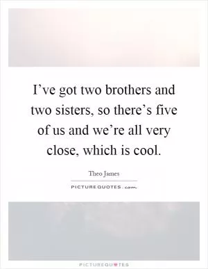 I’ve got two brothers and two sisters, so there’s five of us and we’re all very close, which is cool Picture Quote #1