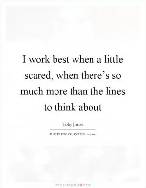 I work best when a little scared, when there’s so much more than the lines to think about Picture Quote #1