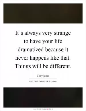 It’s always very strange to have your life dramatized because it never happens like that. Things will be different Picture Quote #1