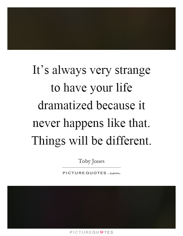 It's always very strange to have your life dramatized because it never happens like that. Things will be different Picture Quote #1
