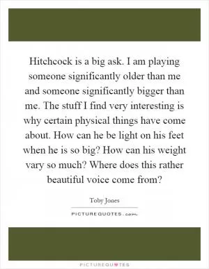 Hitchcock is a big ask. I am playing someone significantly older than me and someone significantly bigger than me. The stuff I find very interesting is why certain physical things have come about. How can he be light on his feet when he is so big? How can his weight vary so much? Where does this rather beautiful voice come from? Picture Quote #1