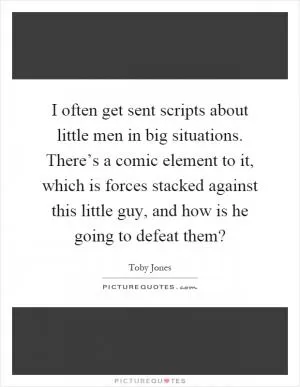 I often get sent scripts about little men in big situations. There’s a comic element to it, which is forces stacked against this little guy, and how is he going to defeat them? Picture Quote #1