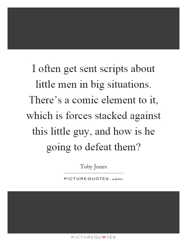 I often get sent scripts about little men in big situations. There's a comic element to it, which is forces stacked against this little guy, and how is he going to defeat them? Picture Quote #1
