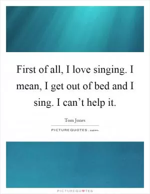 First of all, I love singing. I mean, I get out of bed and I sing. I can’t help it Picture Quote #1
