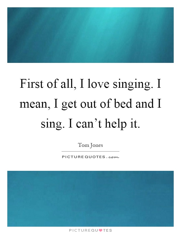 First of all, I love singing. I mean, I get out of bed and I sing. I can't help it Picture Quote #1