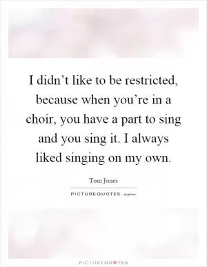 I didn’t like to be restricted, because when you’re in a choir, you have a part to sing and you sing it. I always liked singing on my own Picture Quote #1