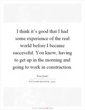 I think it’s good that I had some experience of the real world before I became successful. You know, having to get up in the morning and going to work in construction Picture Quote #1