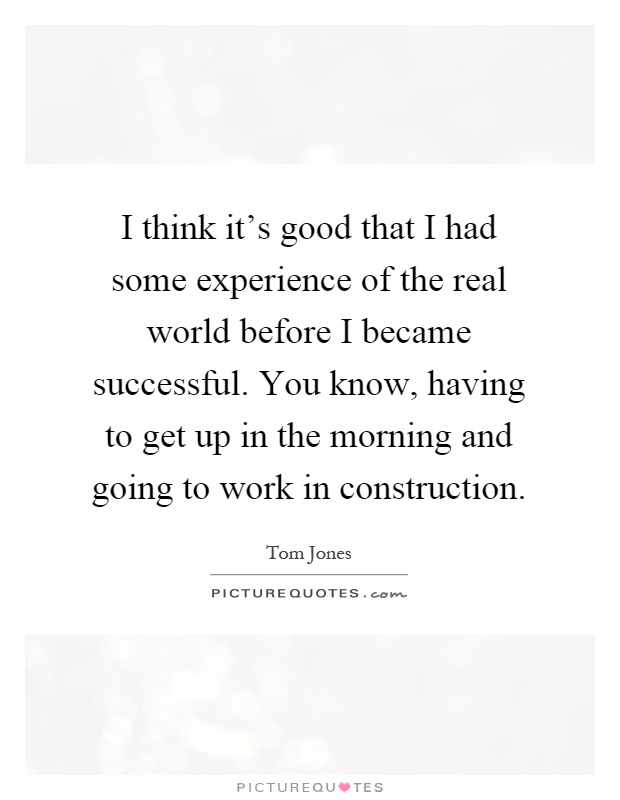 I think it's good that I had some experience of the real world before I became successful. You know, having to get up in the morning and going to work in construction Picture Quote #1