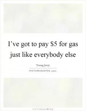 I’ve got to pay $5 for gas just like everybody else Picture Quote #1