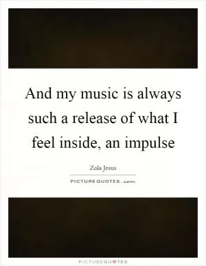 And my music is always such a release of what I feel inside, an impulse Picture Quote #1