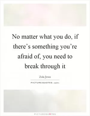 No matter what you do, if there’s something you’re afraid of, you need to break through it Picture Quote #1