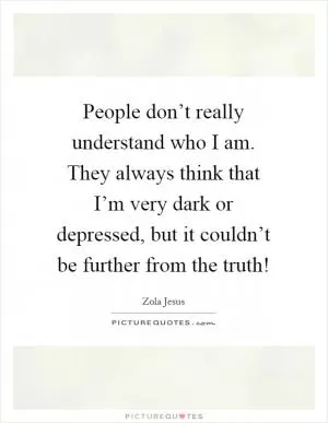People don’t really understand who I am. They always think that I’m very dark or depressed, but it couldn’t be further from the truth! Picture Quote #1